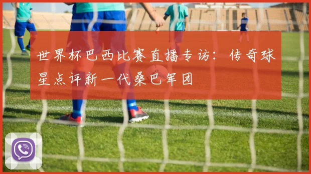 世界杯巴西比赛直播专访：传奇球星点评新一代桑巴军团