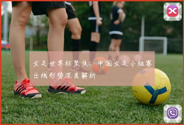 女足世界杯聚焦：中国女足小组赛出线形势深度解析