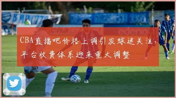 CBA直播吧价格上调引发球迷关注,平台收费体系迎来重大调整