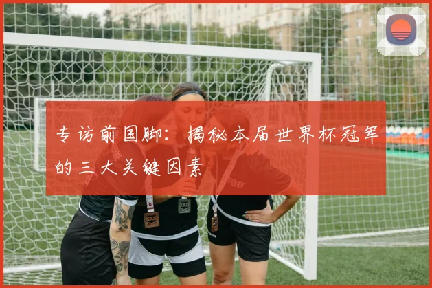 专访前国脚：揭秘本届世界杯冠军的三大关键因素