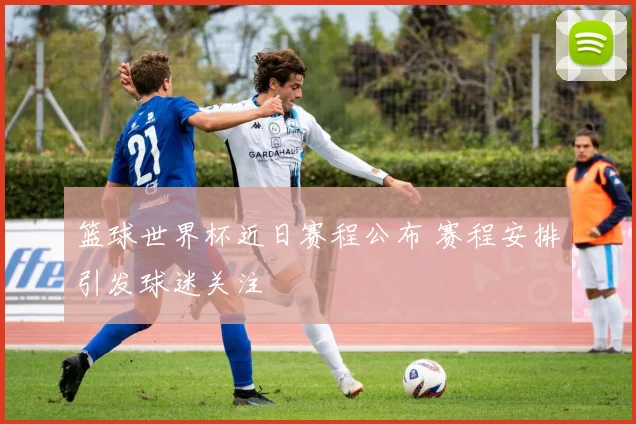 篮球世界杯近日赛程公布 赛程安排引发球迷关注
