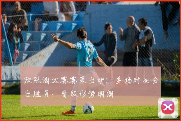 欧冠淘汰赛赛果出炉：多场对决分出胜负，晋级形势明朗