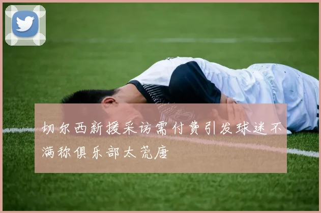 切尔西新援采访需付费引发球迷不满称俱乐部太荒唐