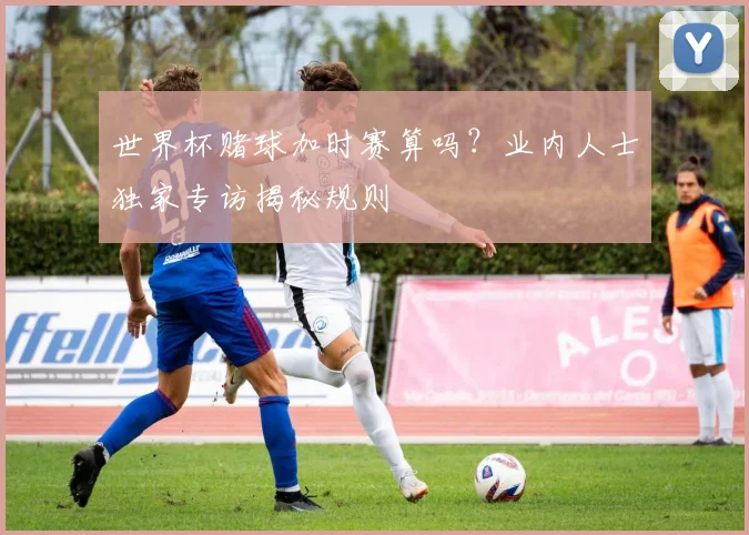 世界杯赌球加时赛算吗？业内人士独家专访揭秘规则