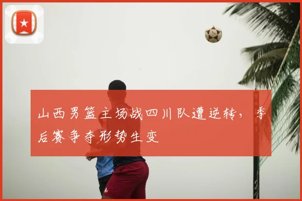 山西男篮主场战四川队遭逆转,季后赛争夺形势生变