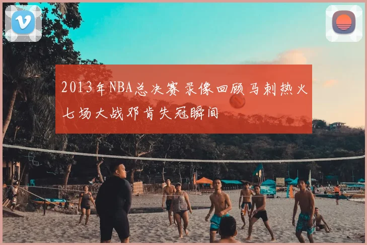 2013年NBA总决赛录像回顾马刺热火七场大战邓肯失冠瞬间
