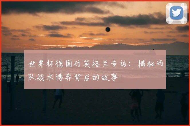 世界杯德国对英格兰专访：揭秘两队战术博弈背后的故事