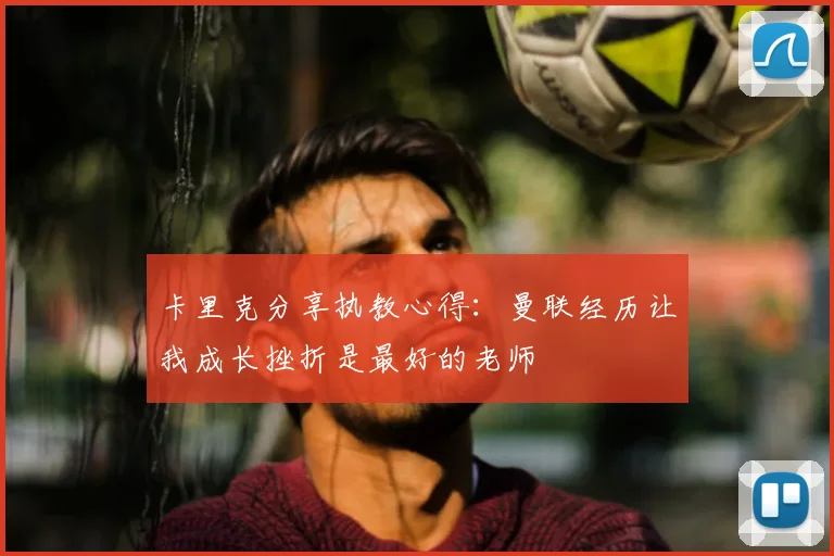 卡里克分享执教心得：曼联经历让我成长挫折是最好的老师