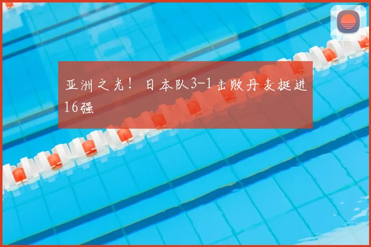 亚洲之光!日本队3-1击败丹麦挺进16强