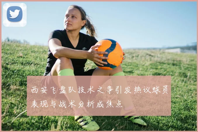 西安飞盘队技术之争引发热议球员表现与战术分析成焦点