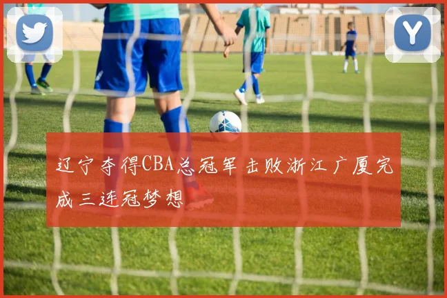 辽宁夺得CBA总冠军击败浙江广厦完成三连冠梦想