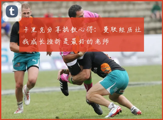 卡里克分享执教心得：曼联经历让我成长挫折是最好的老师