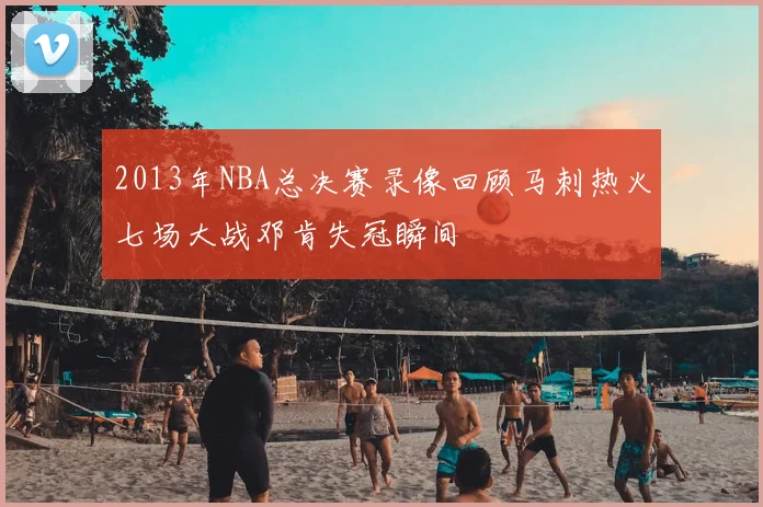 2013年NBA总决赛录像回顾马刺热火七场大战邓肯失冠瞬间