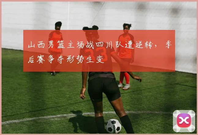 山西男篮主场战四川队遭逆转,季后赛争夺形势生变
