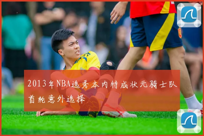 2013年NBA选秀本内特成状元骑士队首轮意外选择