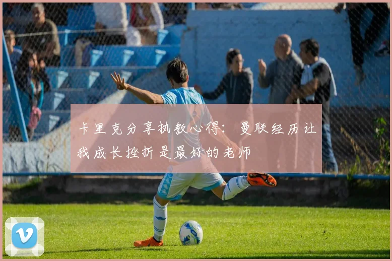 卡里克分享执教心得:曼联经历让我成长挫折是最好的老师
