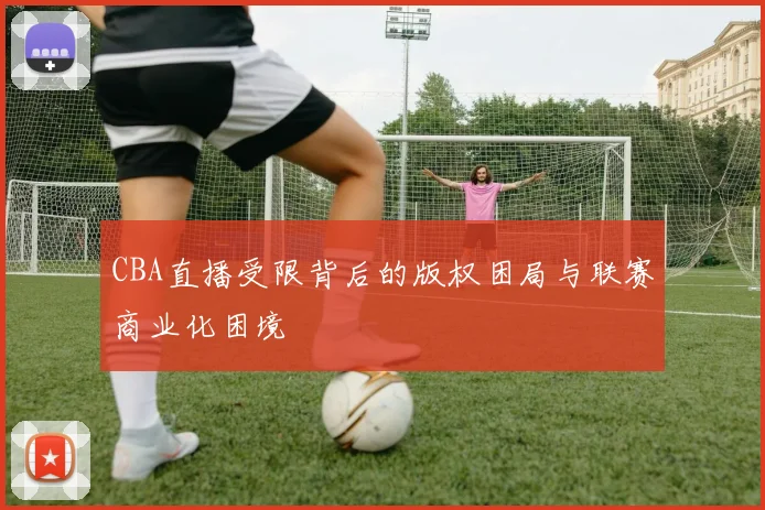 CBA直播受限背后的版权困局与联赛商业化困境