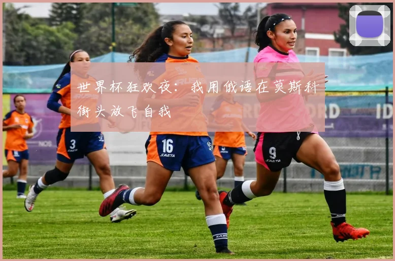 世界杯狂欢夜：我用俄语在莫斯科街头放飞自我