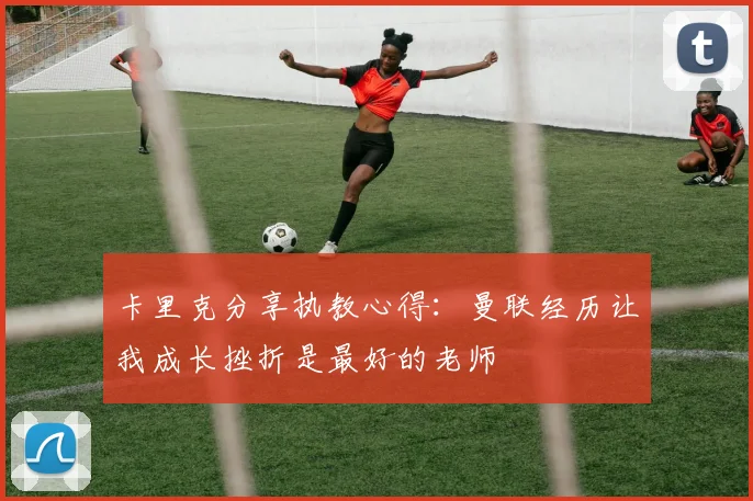 卡里克分享执教心得:曼联经历让我成长挫折是最好的老师
