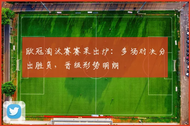 欧冠淘汰赛赛果出炉：多场对决分出胜负，晋级形势明朗