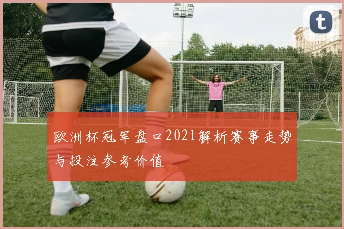 欧洲杯冠军盘口2021解析赛事走势与投注参考价值