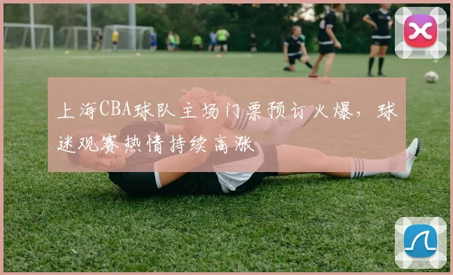 上海CBA球队主场门票预订火爆,球迷观赛热情持续高涨