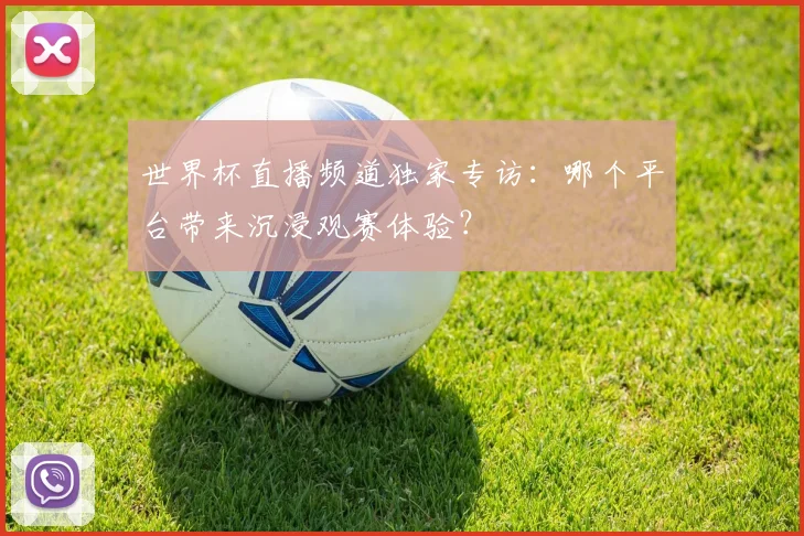 世界杯直播频道独家专访:哪个平台带来沉浸观赛体验?