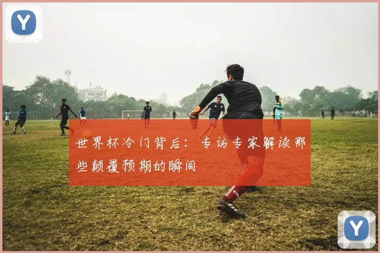 世界杯冷门背后：专访专家解读那些颠覆预期的瞬间