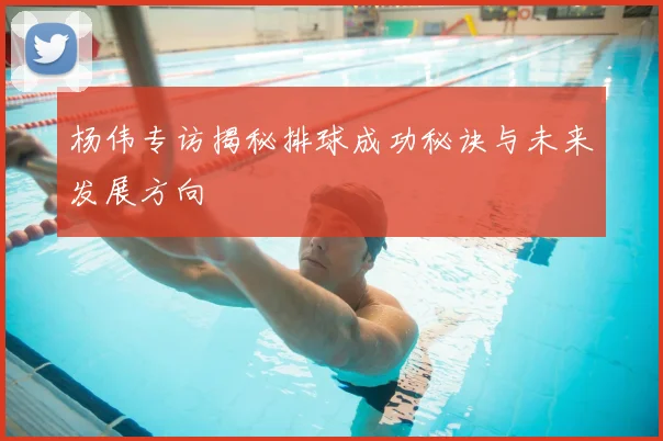 杨伟专访揭秘排球成功秘诀与未来发展方向