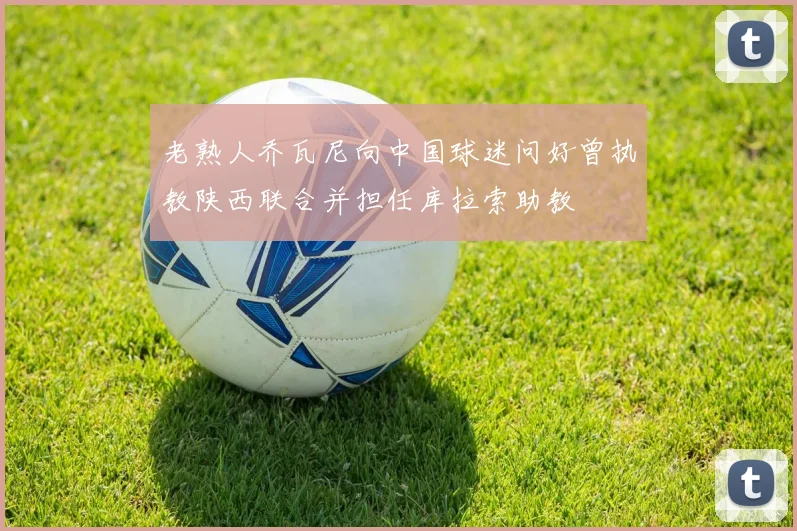 老熟人乔瓦尼向中国球迷问好曾执教陕西联合并担任库拉索助教