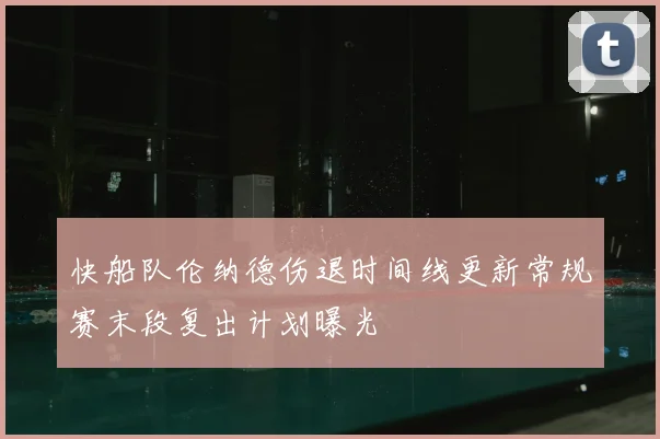 快船队伦纳德伤退时间线更新常规赛末段复出计划曝光