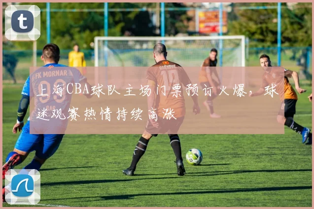 上海CBA球队主场门票预订火爆,球迷观赛热情持续高涨