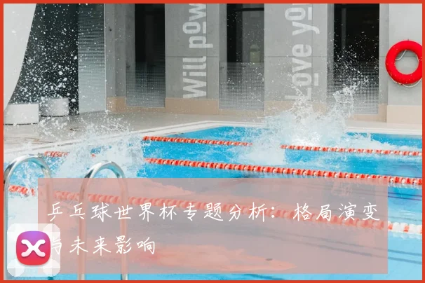 乒乓球世界杯专题分析：格局演变与未来影响