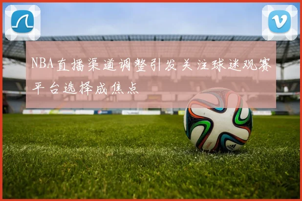 NBA直播渠道调整引发关注球迷观赛平台选择成焦点
