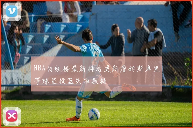 NBA打铁榜最新排名更新詹姆斯库里等球星投篮失准数据