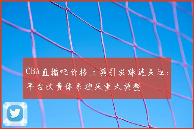 CBA直播吧价格上调引发球迷关注,平台收费体系迎来重大调整