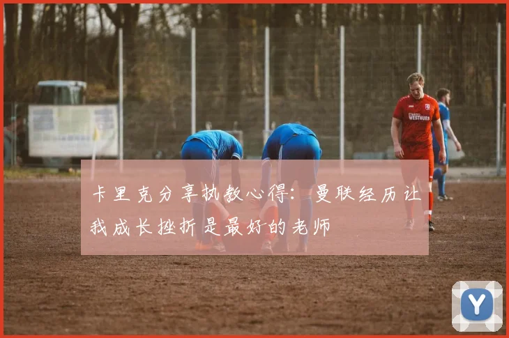 卡里克分享执教心得:曼联经历让我成长挫折是最好的老师