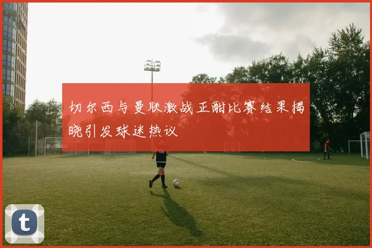 切尔西与曼联激战正酣比赛结果揭晓引发球迷热议