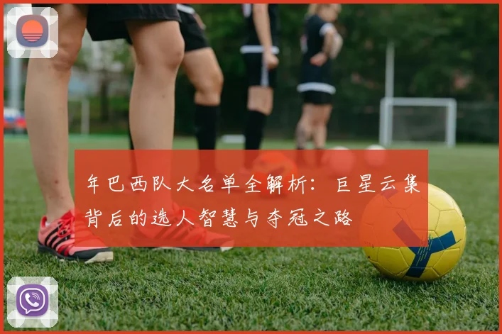 年巴西队大名单全解析：巨星云集背后的选人智慧与夺冠之路