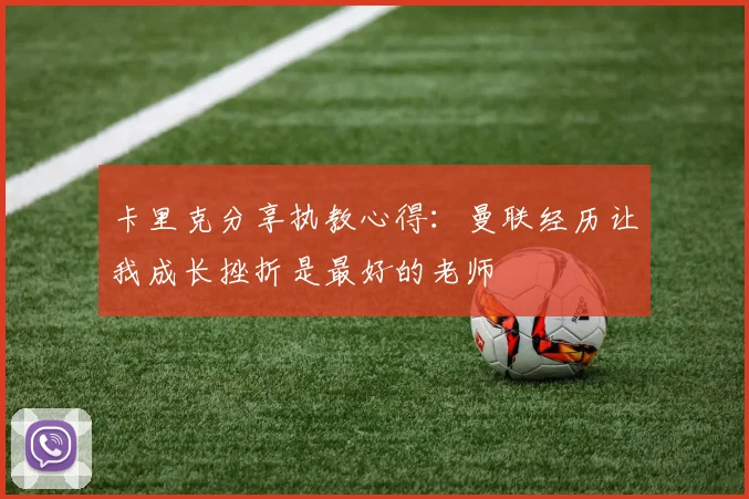 卡里克分享执教心得:曼联经历让我成长挫折是最好的老师