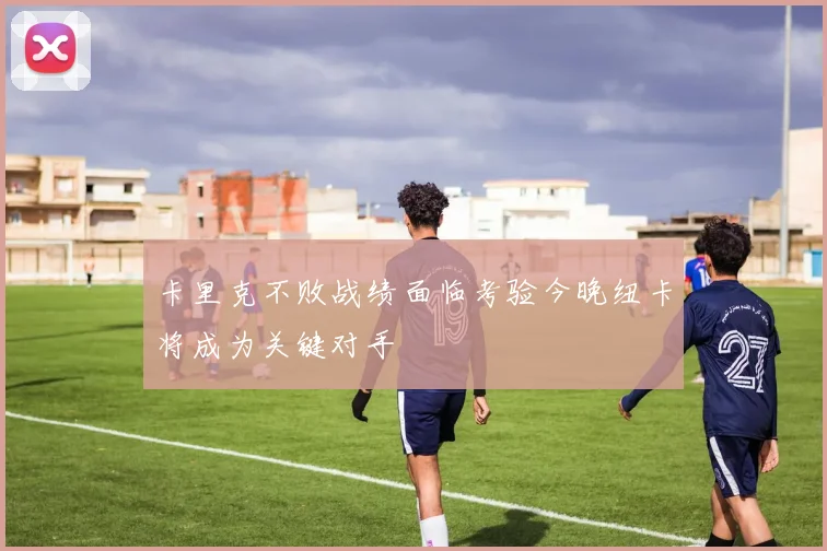 卡里克不败战绩面临考验今晚纽卡将成为关键对手