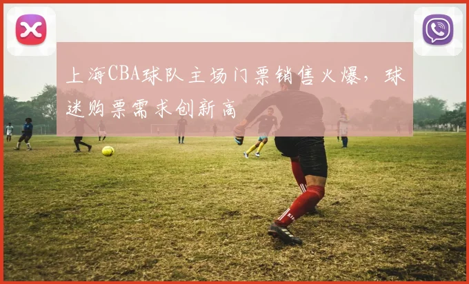 上海CBA球队主场门票销售火爆，球迷购票需求创新高