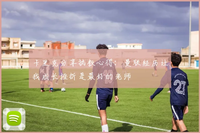 卡里克分享执教心得：曼联经历让我成长挫折是最好的老师