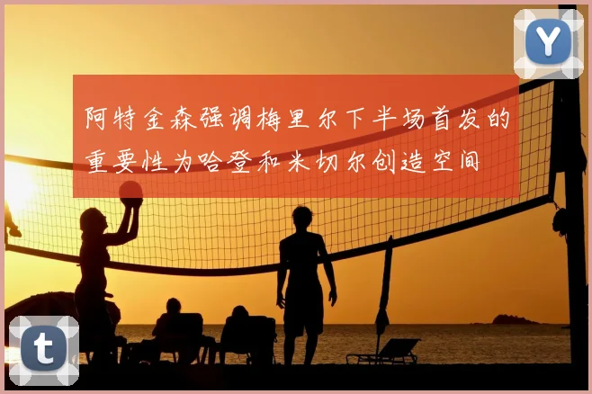 阿特金森强调梅里尔下半场首发的重要性为哈登和米切尔创造空间