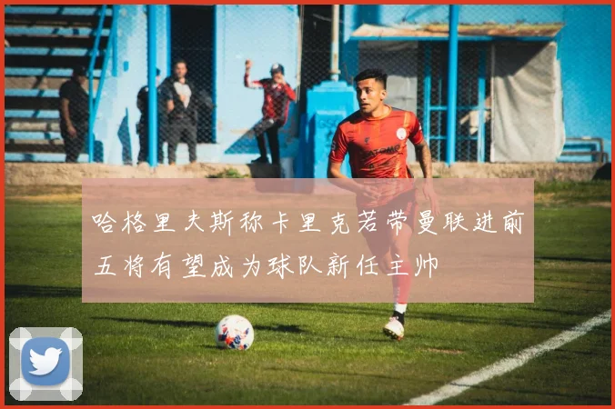 哈格里夫斯称卡里克若带曼联进前五将有望成为球队新任主帅