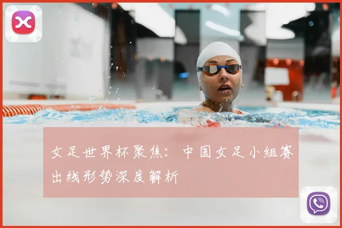 女足世界杯聚焦：中国女足小组赛出线形势深度解析