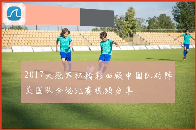 2017大冠军杯精彩回顾中国队对阵美国队全场比赛视频分享