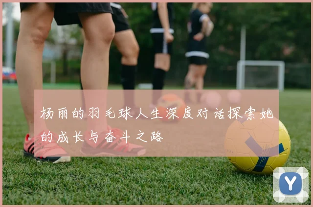 杨丽的羽毛球人生深度对话探索她的成长与奋斗之路