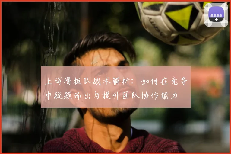 上海滑板队战术解析：如何在竞争中脱颖而出与提升团队协作能力