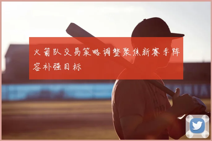 火箭队交易策略调整聚焦新赛季阵容补强目标